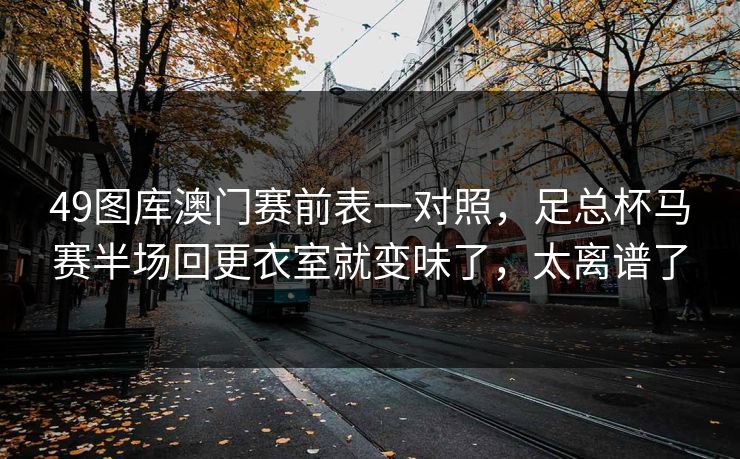 49图库澳门赛前表一对照，足总杯马赛半场回更衣室就变味了，太离谱了