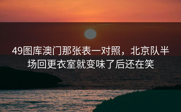 49图库澳门那张表一对照，北京队半场回更衣室就变味了后还在笑