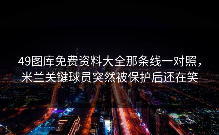 49图库免费资料大全那条线一对照，米兰关键球员突然被保护后还在笑