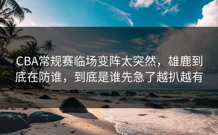 CBA常规赛临场变阵太突然，雄鹿到底在防谁，到底是谁先急了越扒越有