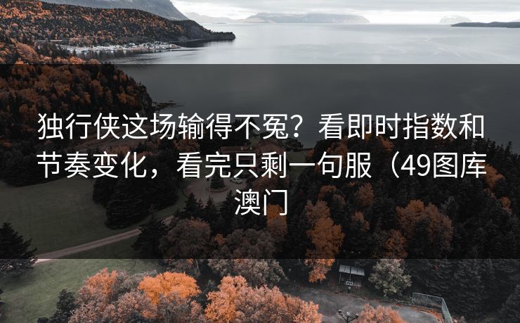 独行侠这场输得不冤？看即时指数和节奏变化，看完只剩一句服（49图库澳门