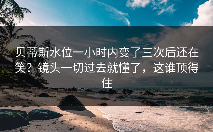 贝蒂斯水位一小时内变了三次后还在笑？镜头一切过去就懂了，这谁顶得住