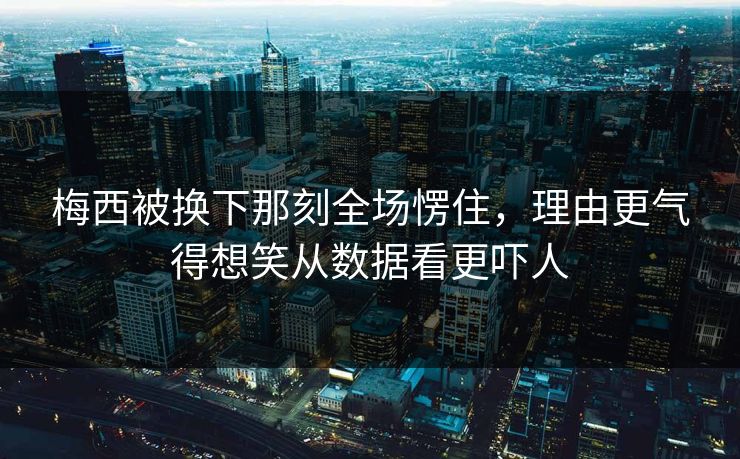 梅西被换下那刻全场愣住，理由更气得想笑从数据看更吓人