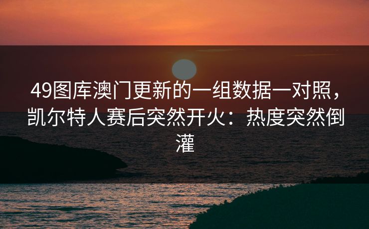 49图库澳门更新的一组数据一对照,凯尔特人赛后突然开火:热度突然倒灌 49图库澳门更新的一组数据一对照,凯尔特人赛后突然开火:热度突然倒灌