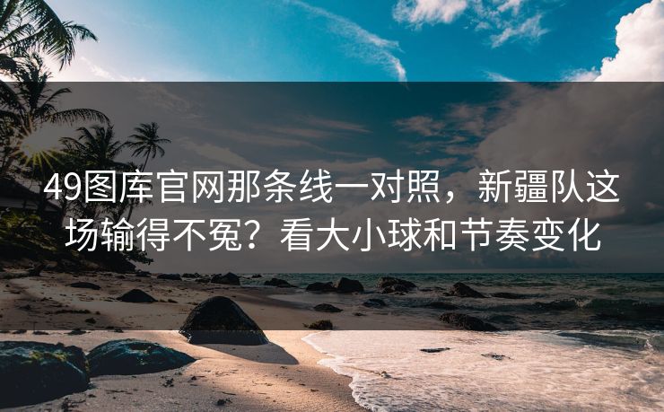 49图库官网那条线一对照，新疆队这场输得不冤？看大小球和节奏变化