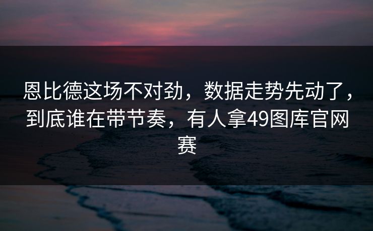 恩比德这场不对劲，数据走势先动了，到底谁在带节奏，有人拿49图库官网赛