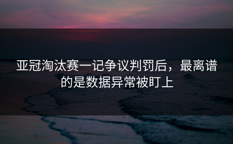 亚冠淘汰赛一记争议判罚后，最离谱的是数据异常被盯上