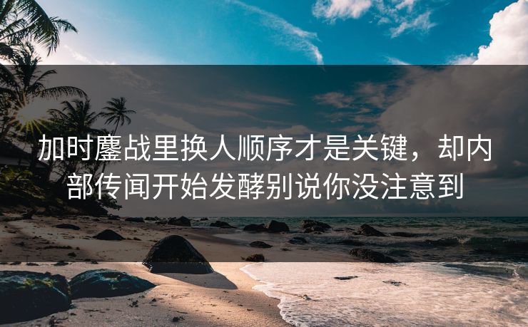 加时鏖战里换人顺序才是关键，却内部传闻开始发酵别说你没注意到