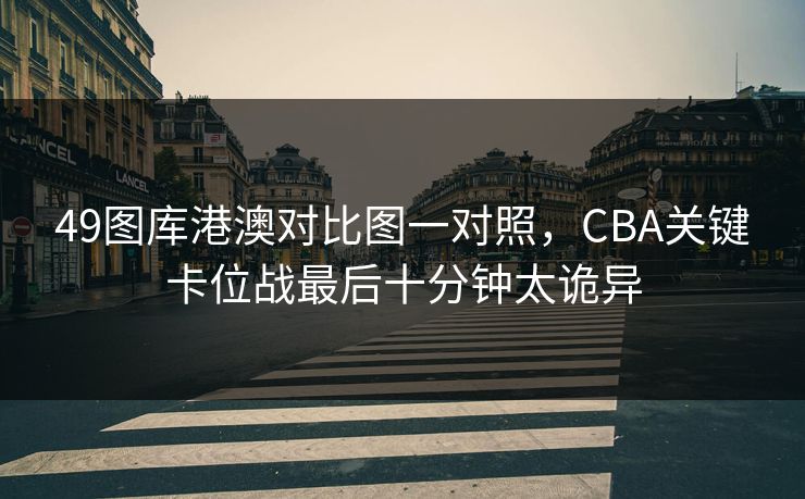 49图库港澳对比图一对照，CBA关键卡位战最后十分钟太诡异