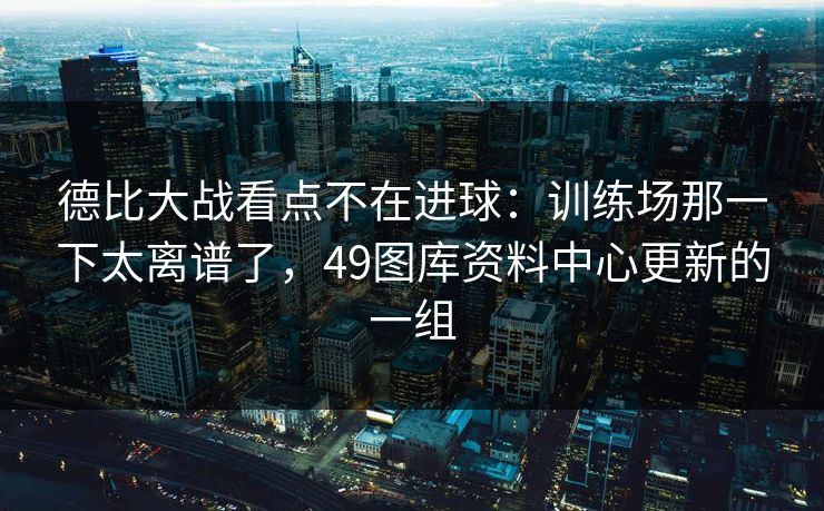 德比大战看点不在进球：训练场那一下太离谱了，49图库资料中心更新的一组