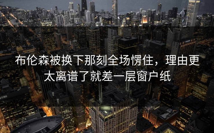 布伦森被换下那刻全场愣住，理由更太离谱了就差一层窗户纸