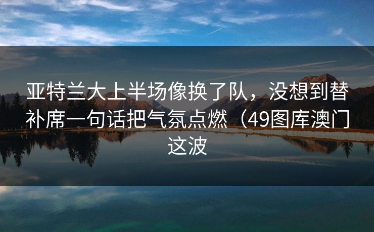 亚特兰大上半场像换了队，没想到替补席一句话把气氛点燃（49图库澳门这波