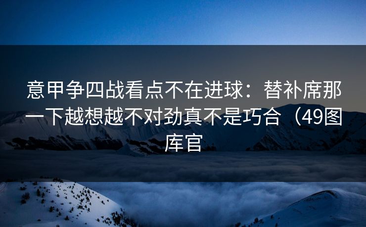 意甲争四战看点不在进球：替补席那一下越想越不对劲真不是巧合（49图库官