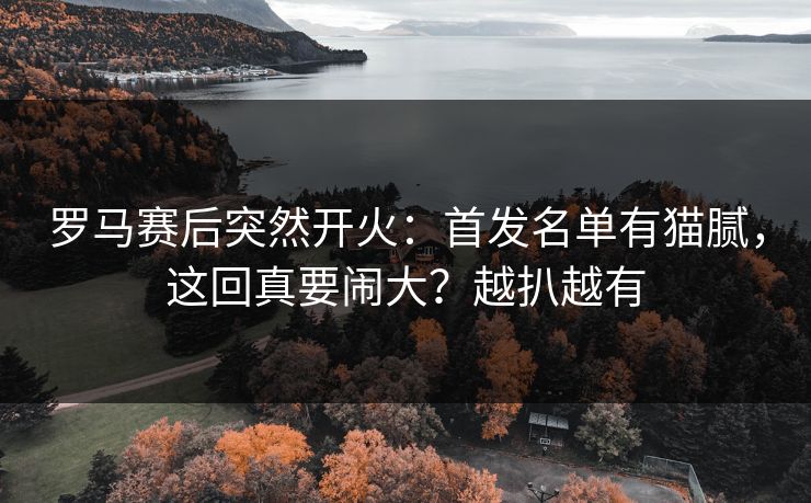 罗马赛后突然开火：首发名单有猫腻，这回真要闹大？越扒越有