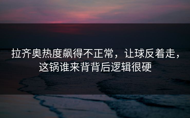 拉齐奥热度飙得不正常，让球反着走，这锅谁来背背后逻辑很硬