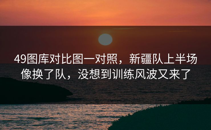 49图库对比图一对照，新疆队上半场像换了队，没想到训练风波又来了