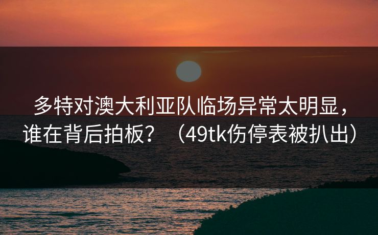 多特对澳大利亚队临场异常太明显，谁在背后拍板？（49tk伤停表被扒出）