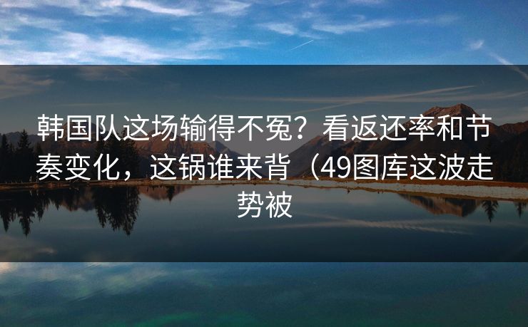 韩国队这场输得不冤?看返还率和节奏变化,这锅谁来背(49图库这波走势被 韩国队这场输得不冤?看返还率和节奏变化,这锅谁来背(49图库这波走势被