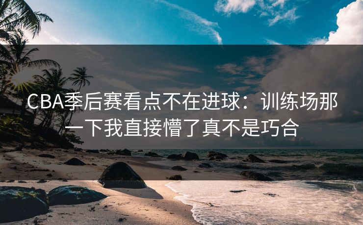 CBA季后赛看点不在进球:训练场那一下我直接懵了真不是巧合 CBA季后赛看点不在进球:训练场那一下我直接懵了真不是巧合