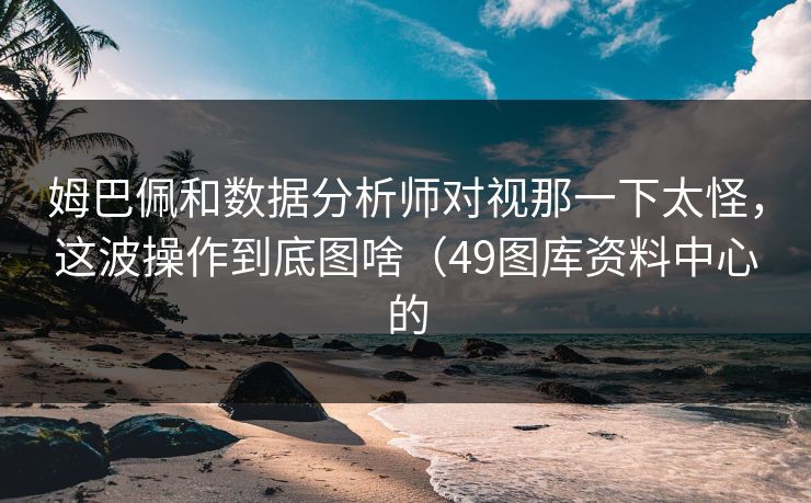 姆巴佩和数据分析师对视那一下太怪，这波操作到底图啥（49图库资料中心的