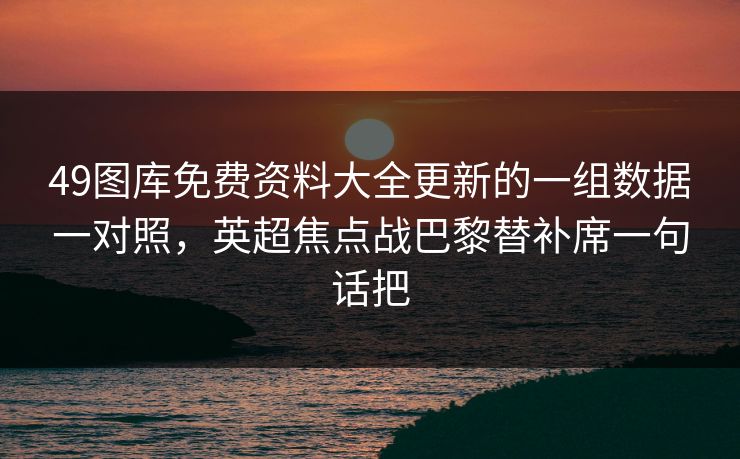 49图库免费资料大全更新的一组数据一对照,英超焦点战巴黎替补席一句话把 49图库免费资料大全更新的一组数据一对照,英超焦点战巴黎替补席一句话把