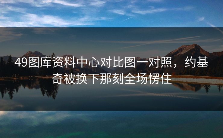 49图库资料中心对比图一对照，约基奇被换下那刻全场愣住