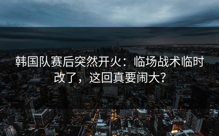 韩国队赛后突然开火:临场战术临时改了,这回真要闹大? 韩国队赛后突然开火:临场战术临时改了,这回真要闹大?
