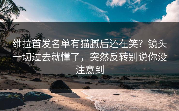 维拉首发名单有猫腻后还在笑？镜头一切过去就懂了，突然反转别说你没注意到