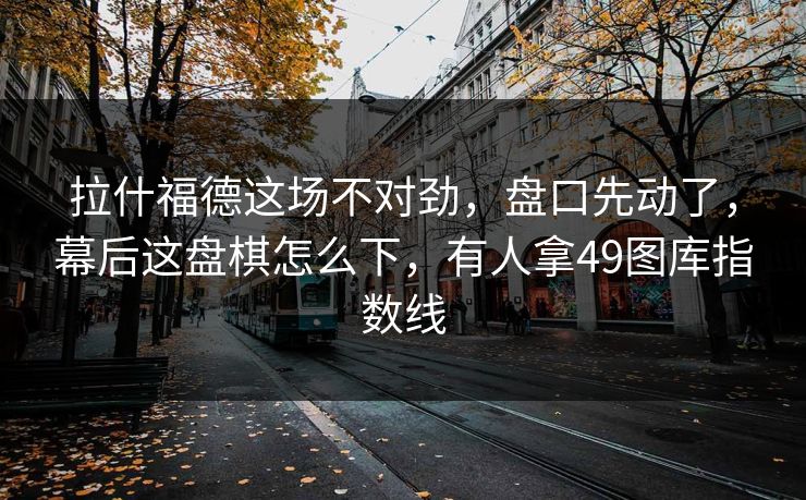 拉什福德这场不对劲，盘口先动了，幕后这盘棋怎么下，有人拿49图库指数线