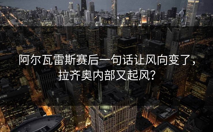 阿尔瓦雷斯赛后一句话让风向变了，拉齐奥内部又起风？