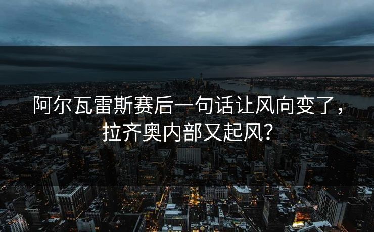 阿尔瓦雷斯赛后一句话让风向变了，拉齐奥内部又起风？