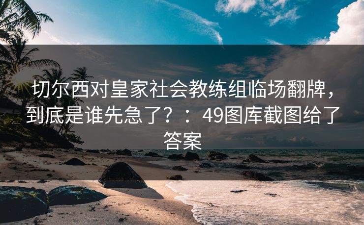 切尔西对皇家社会教练组临场翻牌，到底是谁先急了？：49图库截图给了答案