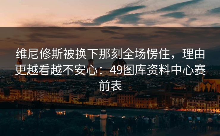 维尼修斯被换下那刻全场愣住，理由更越看越不安心：49图库资料中心赛前表