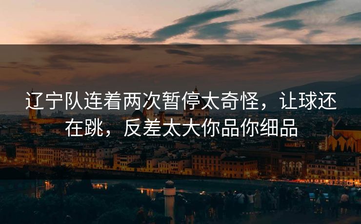 辽宁队连着两次暂停太奇怪，让球还在跳，反差太大你品你细品