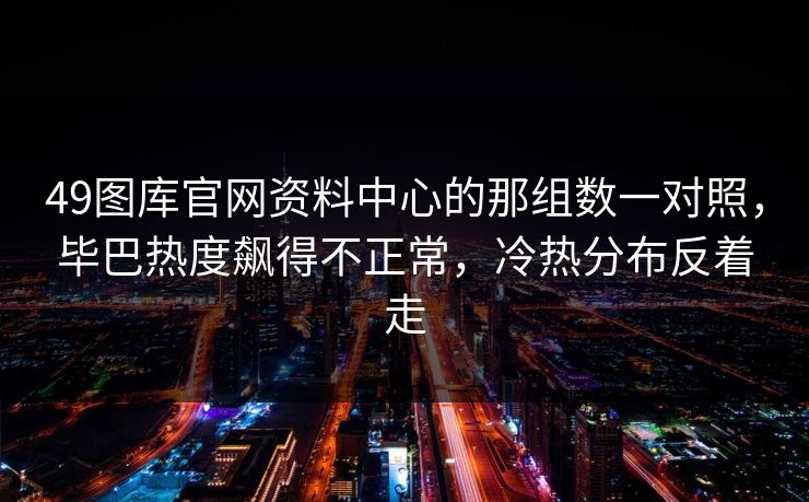 49图库官网资料中心的那组数一对照,毕巴热度飙得不正常,冷热分布反着走 49图库官网资料中心的那组数一对照,毕巴热度飙得不正常,冷热分布反着走