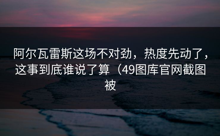 阿尔瓦雷斯这场不对劲，热度先动了，这事到底谁说了算（49图库官网截图被