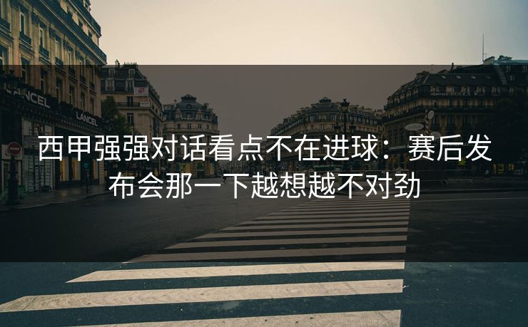 西甲强强对话看点不在进球：赛后发布会那一下越想越不对劲