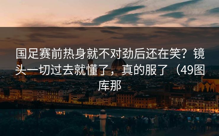 国足赛前热身就不对劲后还在笑？镜头一切过去就懂了，真的服了（49图库那