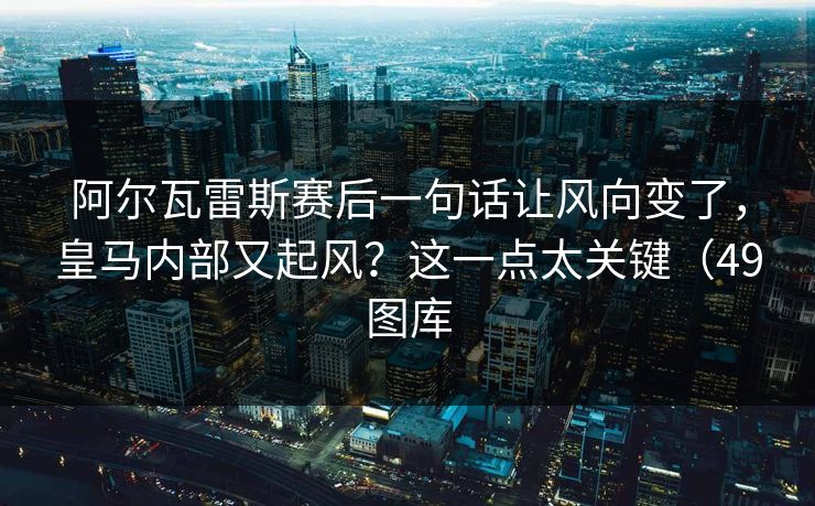 阿尔瓦雷斯赛后一句话让风向变了，皇马内部又起风？这一点太关键（49图库
