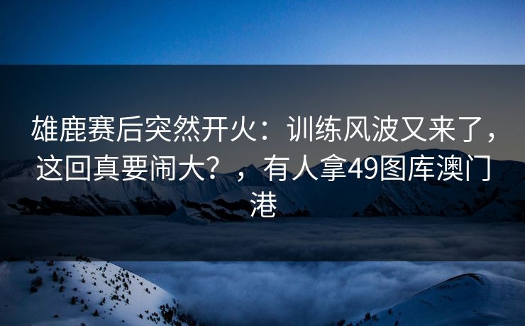 雄鹿赛后突然开火：训练风波又来了，这回真要闹大？，有人拿49图库澳门港