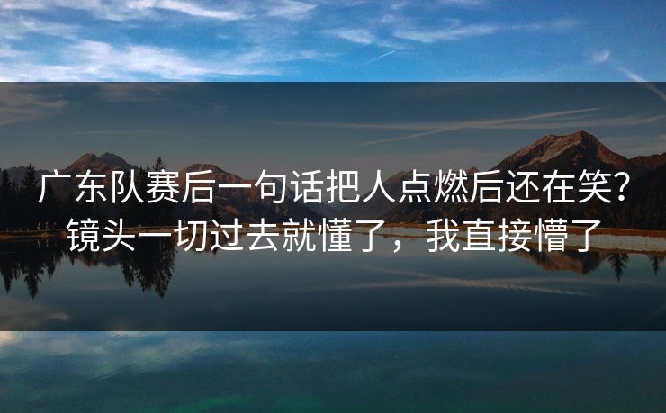 广东队赛后一句话把人点燃后还在笑？镜头一切过去就懂了，我直接懵了