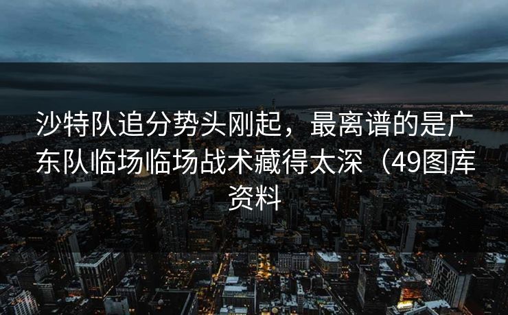沙特队追分势头刚起，最离谱的是广东队临场临场战术藏得太深（49图库资料