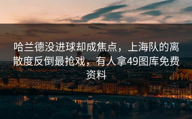 哈兰德没进球却成焦点，上海队的离散度反倒最抢戏，有人拿49图库免费资料