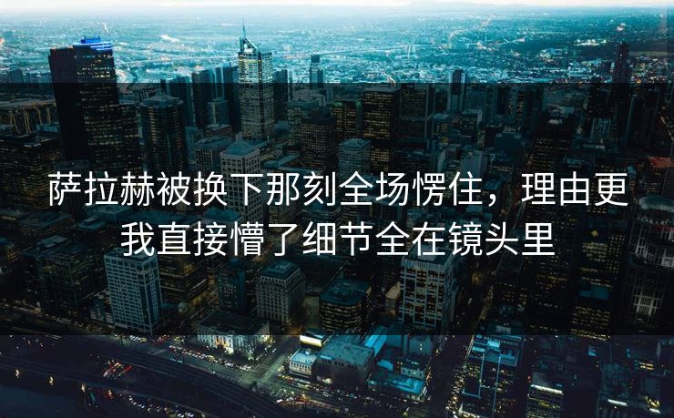 萨拉赫被换下那刻全场愣住，理由更我直接懵了细节全在镜头里