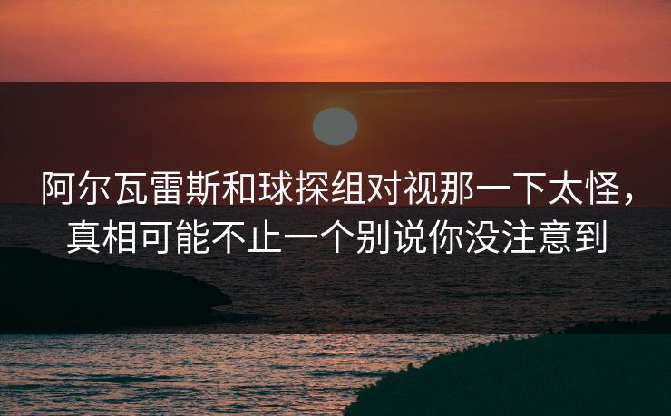 阿尔瓦雷斯和球探组对视那一下太怪,真相可能不止一个别说你没注意到 阿尔瓦雷斯和球探组对视那一下太怪,真相可能不止一个别说你没注意到