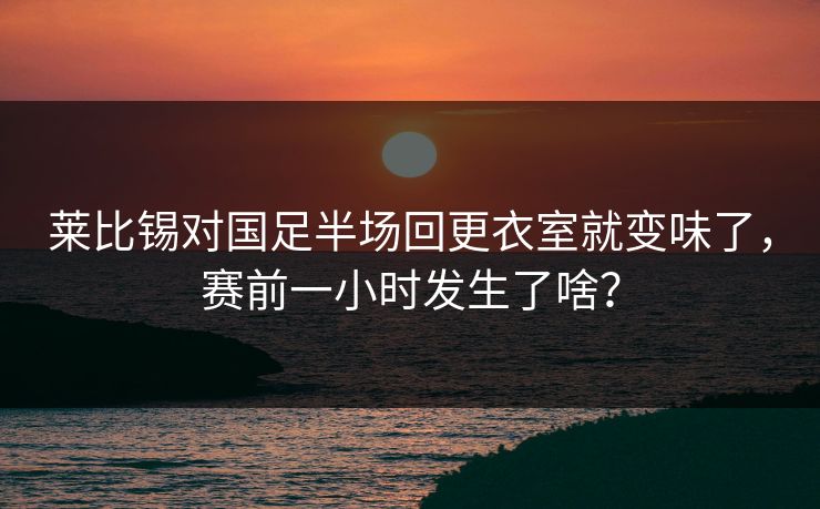 莱比锡对国足半场回更衣室就变味了，赛前一小时发生了啥？