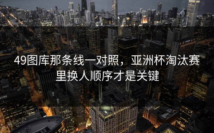 49图库那条线一对照，亚洲杯淘汰赛里换人顺序才是关键
