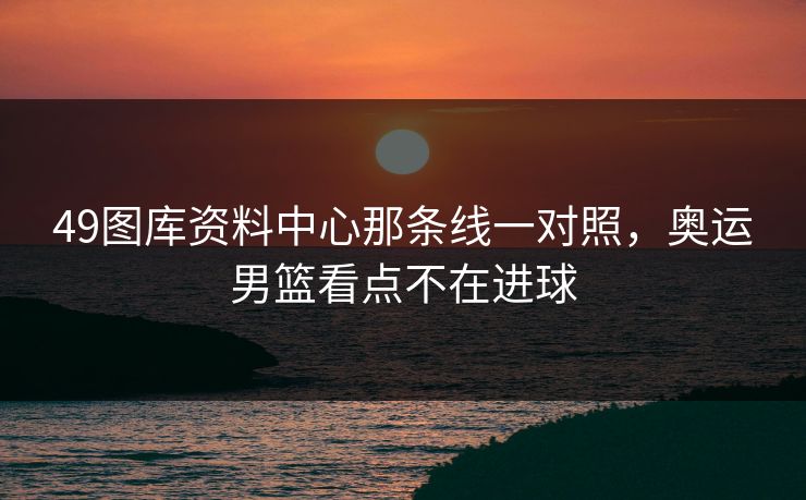 49图库资料中心那条线一对照，奥运男篮看点不在进球