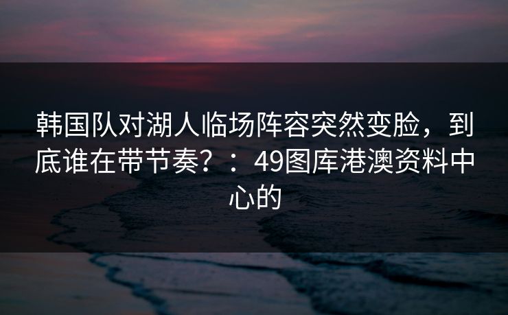 韩国队对湖人临场阵容突然变脸，到底谁在带节奏？：49图库港澳资料中心的
