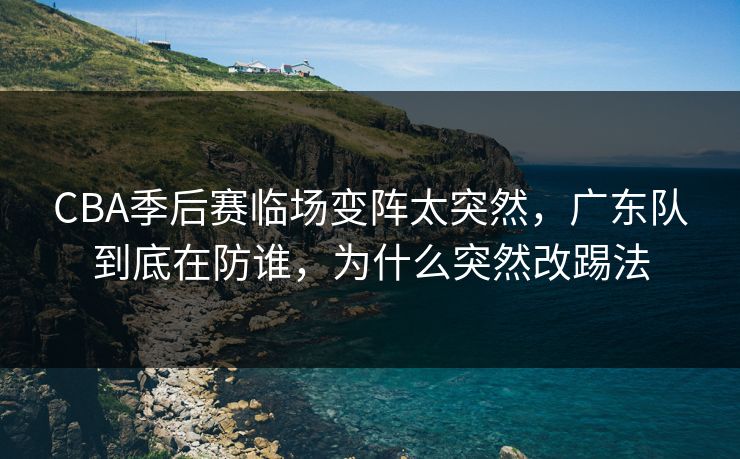 CBA季后赛临场变阵太突然，广东队到底在防谁，为什么突然改踢法